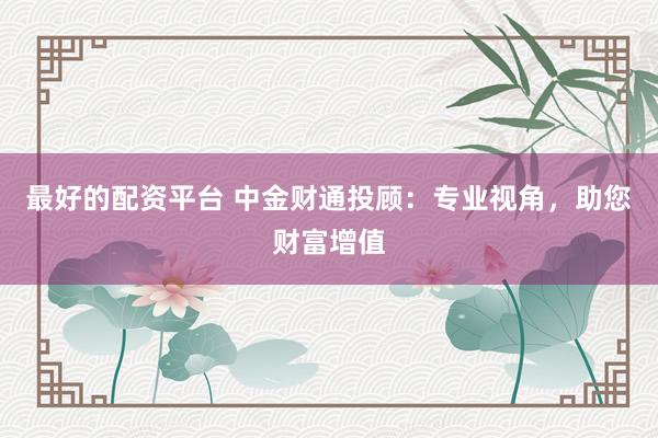 最好的配资平台 中金财通投顾：专业视角，助您财富增值