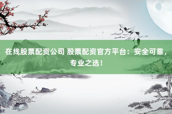 在线股票配资公司 股票配资官方平台：安全可靠，专业之选！