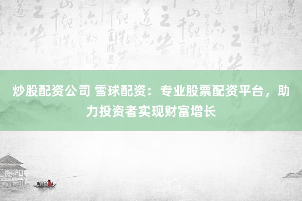 炒股配资公司 雪球配资：专业股票配资平台，助力投资者实现财富增长