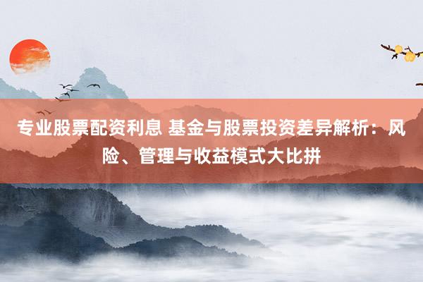 专业股票配资利息 基金与股票投资差异解析：风险、管理与收益模式大比拼