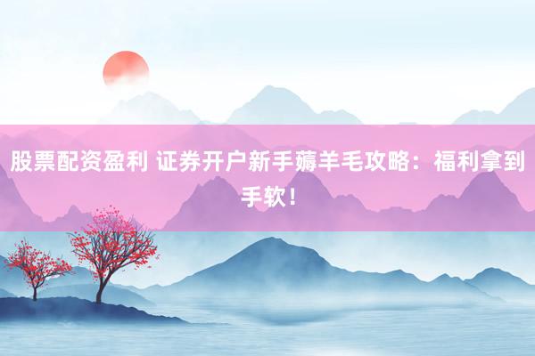 股票配资盈利 证券开户新手薅羊毛攻略：福利拿到手软！