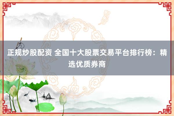 正规炒股配资 全国十大股票交易平台排行榜：精选优质券商