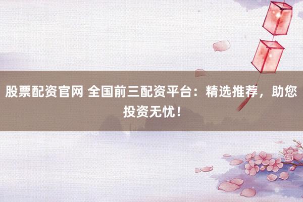 股票配资官网 全国前三配资平台：精选推荐，助您投资无忧！