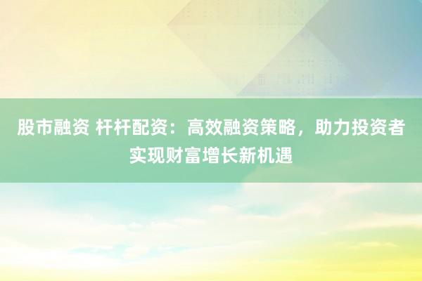 股市融资 杆杆配资：高效融资策略，助力投资者实现财富增长新机遇