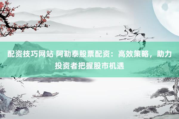 配资技巧网站 阿勒泰股票配资：高效策略，助力投资者把握股市机遇
