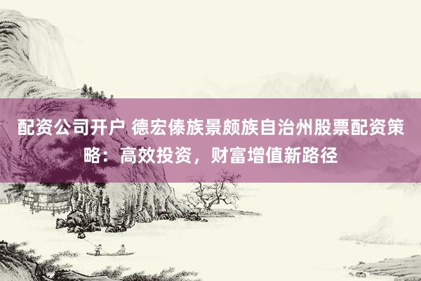 配资公司开户 德宏傣族景颇族自治州股票配资策略：高效投资，财富增值新路径