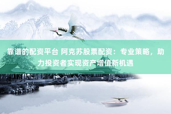 靠谱的配资平台 阿克苏股票配资：专业策略，助力投资者实现资产增值新机遇