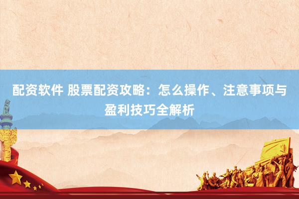 配资软件 股票配资攻略：怎么操作、注意事项与盈利技巧全解析