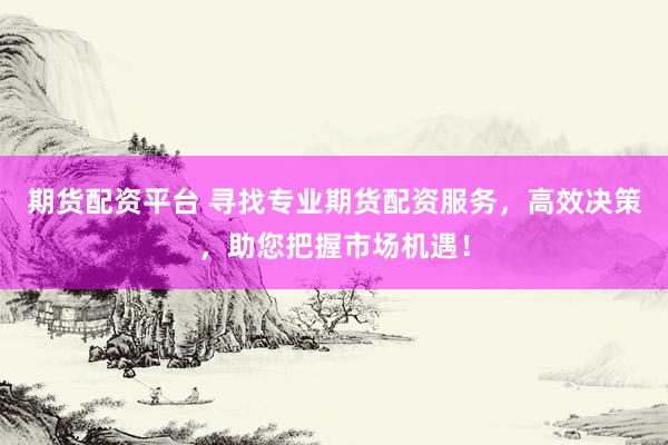 期货配资平台 寻找专业期货配资服务，高效决策，助您把握市场机遇！