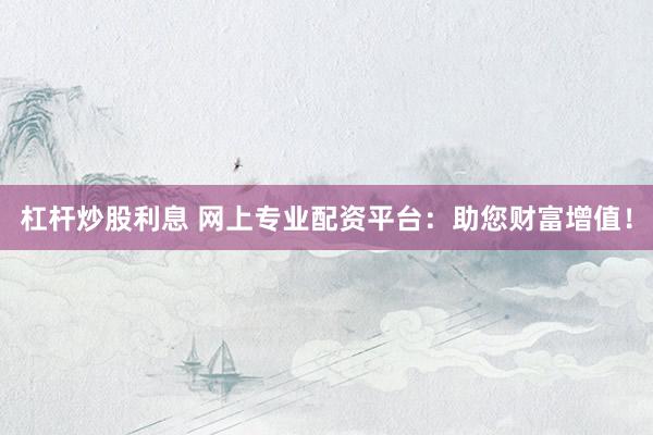 杠杆炒股利息 网上专业配资平台：助您财富增值！