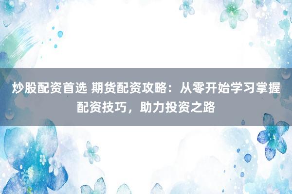 炒股配资首选 期货配资攻略：从零开始学习掌握配资技巧，助力投资之路