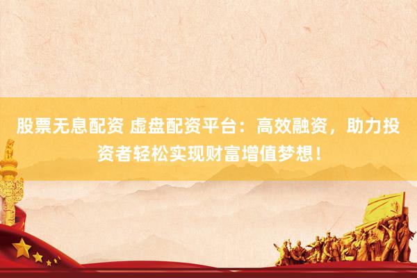 股票无息配资 虚盘配资平台：高效融资，助力投资者轻松实现财富增值梦想！