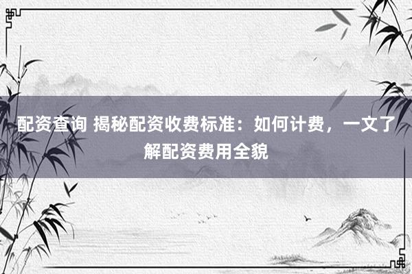 配资查询 揭秘配资收费标准：如何计费，一文了解配资费用全貌