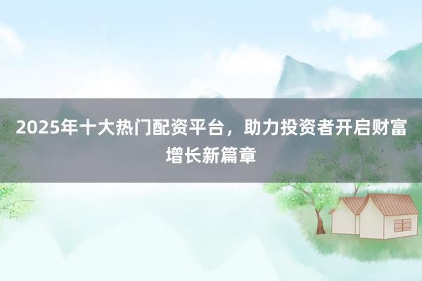2025年十大热门配资平台，助力投资者开启财富增长新篇章
