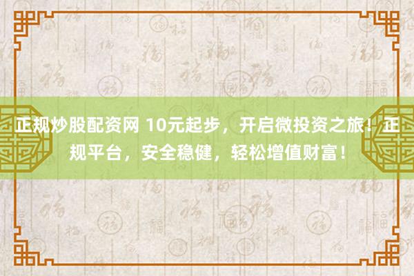 正规炒股配资网 10元起步，开启微投资之旅！正规平台，安全稳健，轻松增值财富！