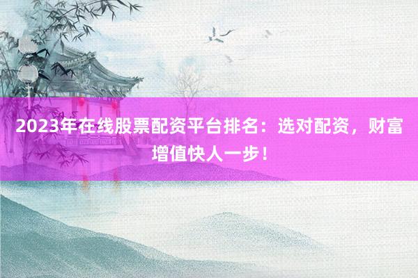 2023年在线股票配资平台排名：选对配资，财富增值快人一步！
