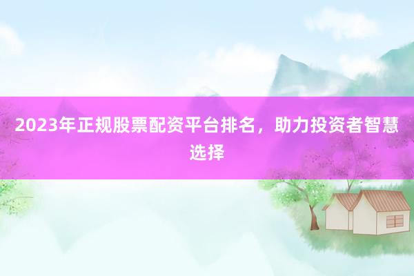 2023年正规股票配资平台排名，助力投资者智慧选择