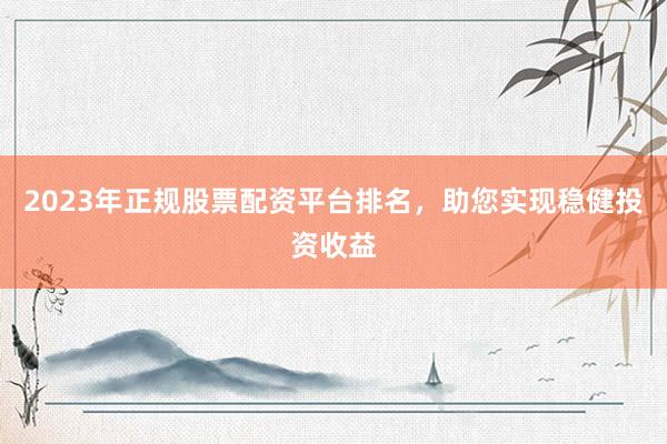 2023年正规股票配资平台排名，助您实现稳健投资收益