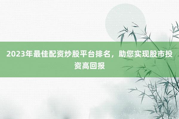 2023年最佳配资炒股平台排名，助您实现股市投资高回报