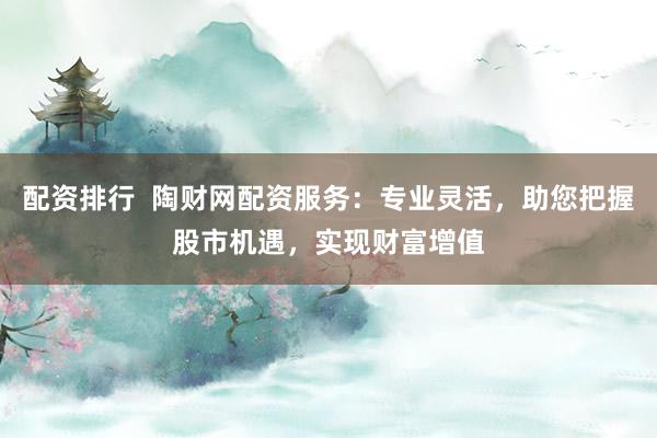 配资排行  陶财网配资服务：专业灵活，助您把握股市机遇，实现财富增值