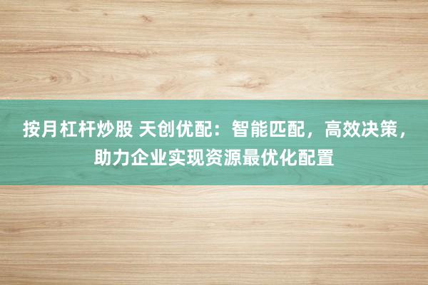 按月杠杆炒股 天创优配：智能匹配，高效决策，助力企业实现资源最优化配置