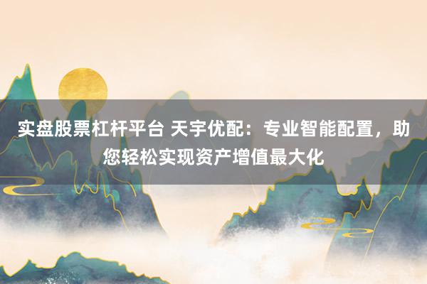 实盘股票杠杆平台 天宇优配：专业智能配置，助您轻松实现资产增值最大化
