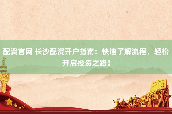 配资官网 长沙配资开户指南：快速了解流程，轻松开启投资之路！