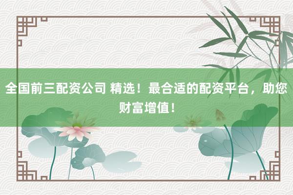 全国前三配资公司 精选！最合适的配资平台，助您财富增值！