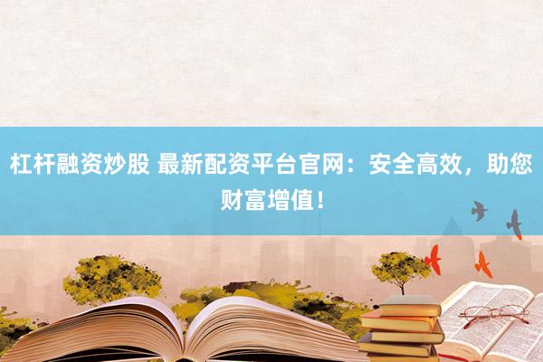 杠杆融资炒股 最新配资平台官网：安全高效，助您财富增值！
