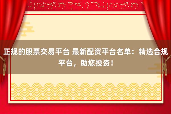 正规的股票交易平台 最新配资平台名单：精选合规平台，助您投资！