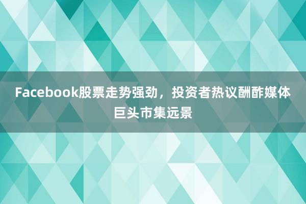 Facebook股票走势强劲，投资者热议酬酢媒体巨头市集远景