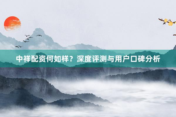 中祥配资何如样？深度评测与用户口碑分析