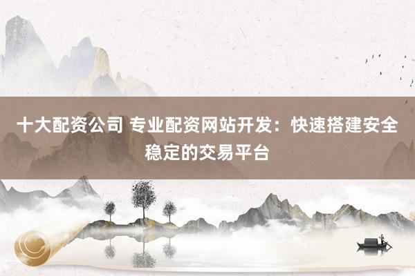 十大配资公司 专业配资网站开发：快速搭建安全稳定的交易平台
