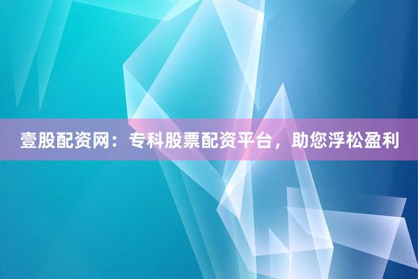 壹股配资网：专科股票配资平台，助您浮松盈利