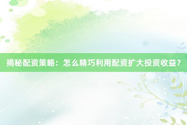 揭秘配资策略：怎么精巧利用配资扩大投资收益？