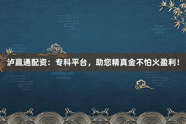 泸赢通配资：专科平台，助您精真金不怕火盈利！