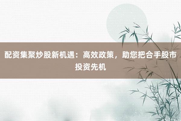 配资集聚炒股新机遇：高效政策，助您把合手股市投资先机