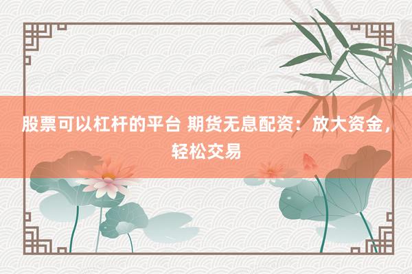 股票可以杠杆的平台 期货无息配资：放大资金，轻松交易
