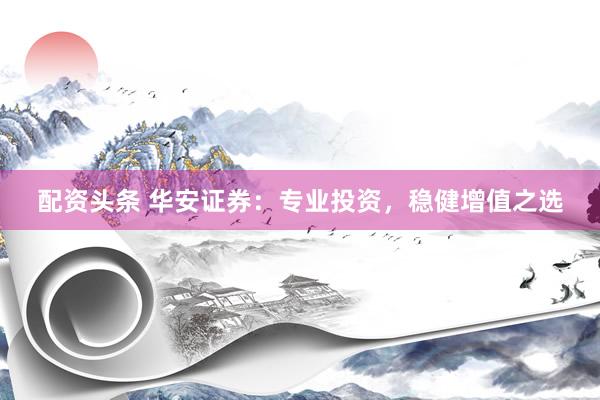 配资头条 华安证券：专业投资，稳健增值之选