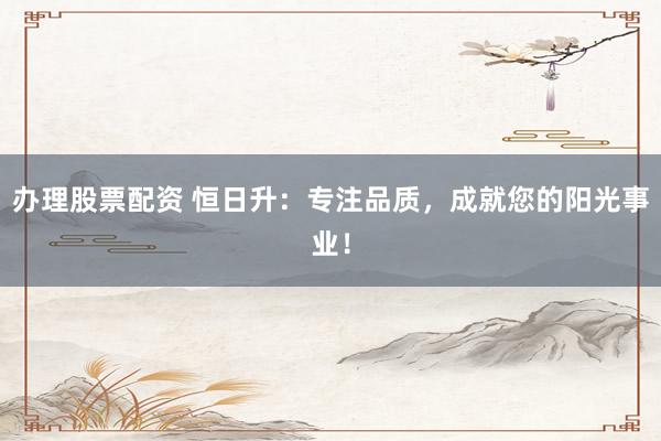 办理股票配资 恒日升：专注品质，成就您的阳光事业！