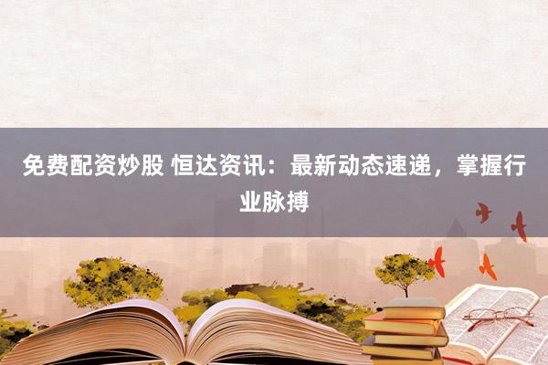 免费配资炒股 恒达资讯：最新动态速递，掌握行业脉搏
