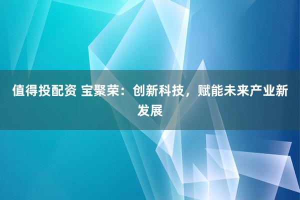 值得投配资 宝聚荣：创新科技，赋能未来产业新发展