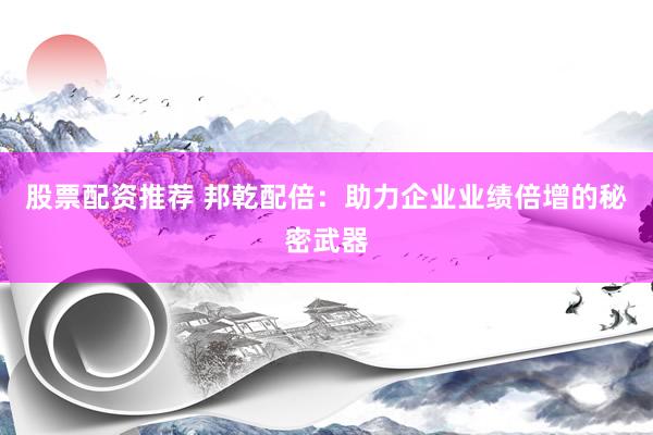 股票配资推荐 邦乾配倍：助力企业业绩倍增的秘密武器