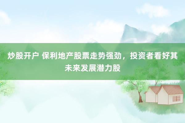 炒股开户 保利地产股票走势强劲，投资者看好其未来发展潜力股