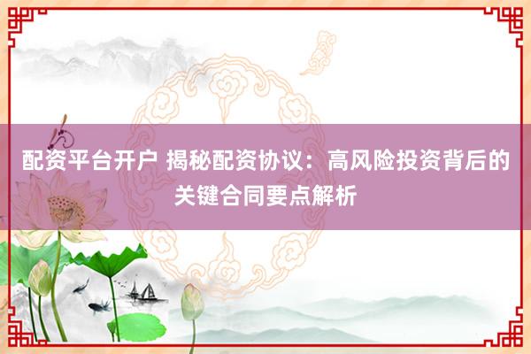 配资平台开户 揭秘配资协议：高风险投资背后的关键合同要点解析