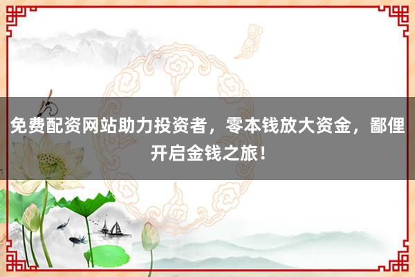 免费配资网站助力投资者，零本钱放大资金，鄙俚开启金钱之旅！
