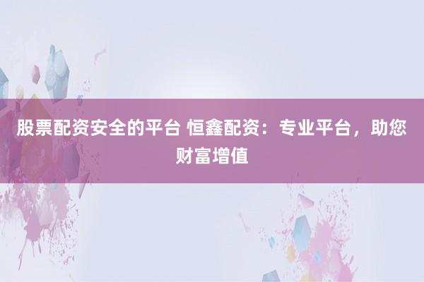 股票配资安全的平台 恒鑫配资：专业平台，助您财富增值