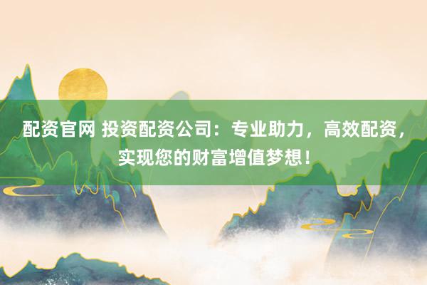 配资官网 投资配资公司：专业助力，高效配资，实现您的财富增值梦想！