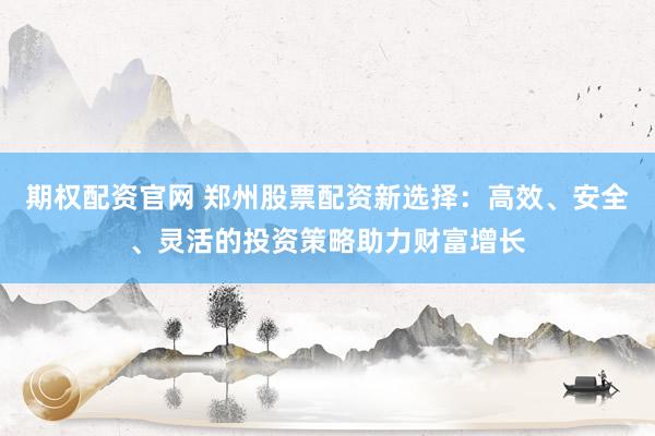 期权配资官网 郑州股票配资新选择：高效、安全、灵活的投资策略助力财富增长