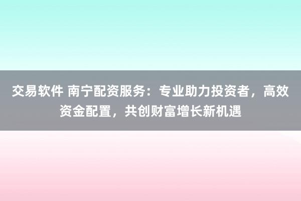 交易软件 南宁配资服务：专业助力投资者，高效资金配置，共创财富增长新机遇